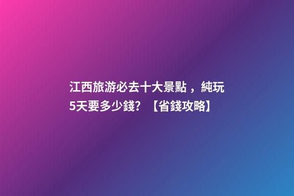 江西旅游必去十大景點，純玩5天要多少錢？【省錢攻略】